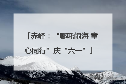 赤峰：“哪吒闹海 童心同行”庆“六一”